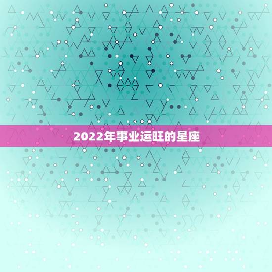 2022年事业运旺的星座,2021年3月事业运最旺的4星座分别是谁 2022年事业运旺的星座,2021年3月事业运最旺的4星座分别是谁