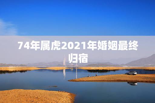74年属虎2021年婚姻最终归宿，74年属虎有离婚现象