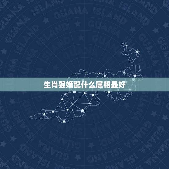生肖猴婚配什么属相最好,属猴的和什么属相最相配 12属相婚配表 生肖猴婚配什么属相最好,属猴的和什么属相最相配 12属相婚配表