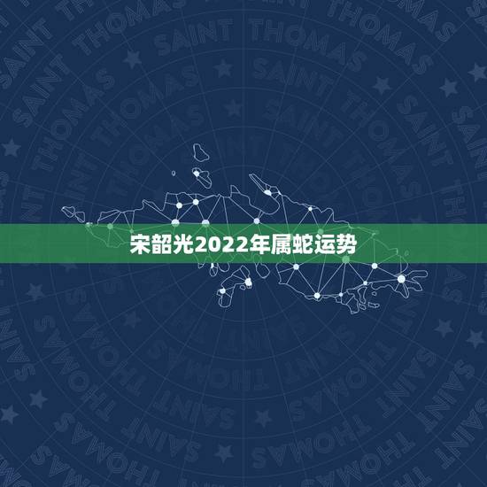 宋韶光2022年属蛇运势，蛇人2022年全年运势详解