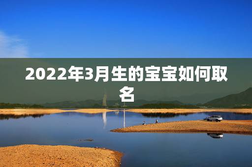 2022年3月生的宝宝如何取名,2022年3月属虎男孩名字 2022年3月生的宝宝如何取名,2022年3月属虎男孩名字