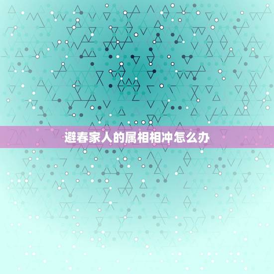 避春家人的属相相冲怎么办，家人生肖相冲怎么办？
