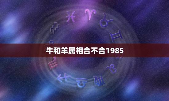 牛和羊属相合不合1985,牛和羊属相合不合差6岁 牛和羊属相合不合1985,牛和羊属相合不合差6岁