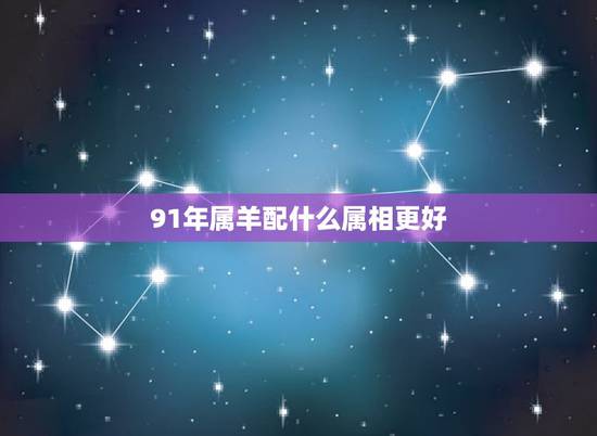 91年属羊配什么属相更好,91年属羊的属相婚配表 91年属羊配什么属相更好,91年属羊的属相婚配表