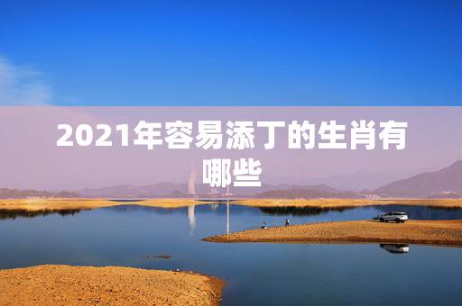 2021年容易添丁的生肖有哪些,2022年适合添丁的属相 2021年容易添丁的生肖有哪些,2022年适合添丁的属相