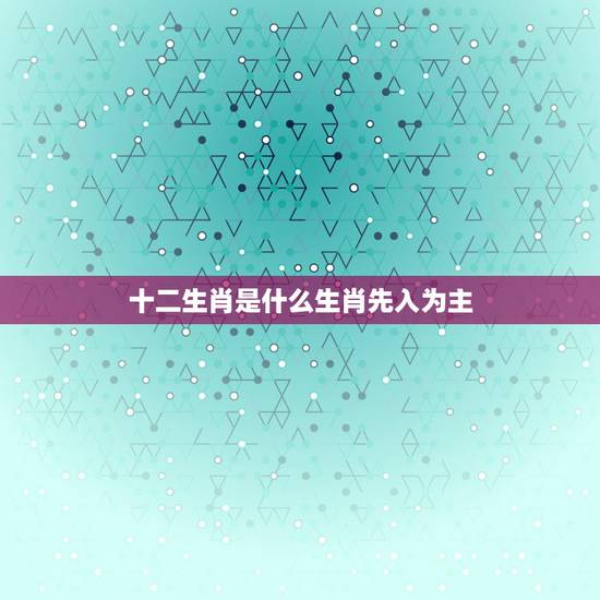 十二生肖是什么生肖先入为主,十二生肖第一位是什么生肖? 十二生肖是什么生肖先入为主,十二生肖第一位是什么生肖?