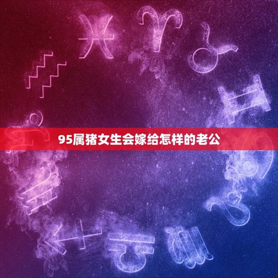 95属猪女生会嫁给怎样的老公，95年属猪最佳婚配属相