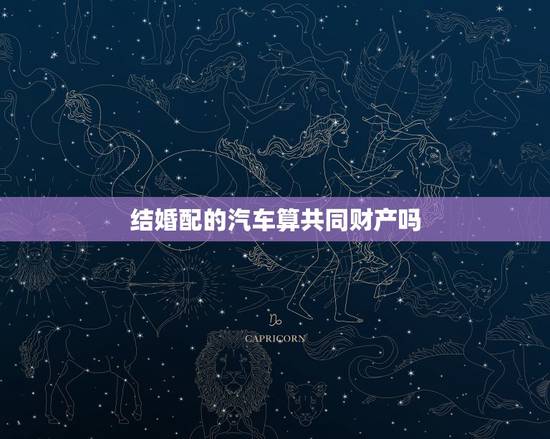 结婚配的汽车算共同财产吗,该汽车是否属于夫妻共同财产呢? 结婚配的汽车算共同财产吗,该汽车是否属于夫妻共同财产呢?