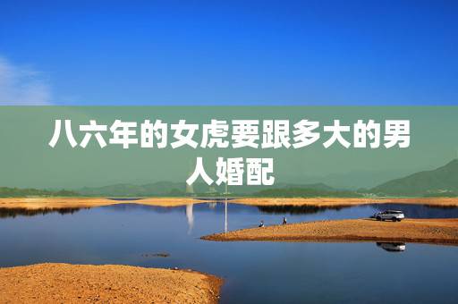八六年的女虎要跟多大的男人婚配,八六年属虎女与七六年属龙男相配吗 八六年的女虎要跟多大的男人婚配,八六年属虎女与七六年属龙男相配吗