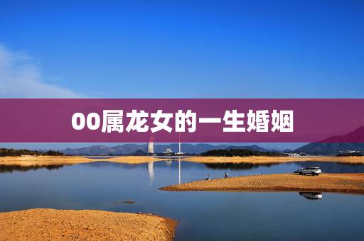 00属龙女的一生婚姻,2000年属龙女人的命运 00属龙女的一生婚姻,2000年属龙女人的命运