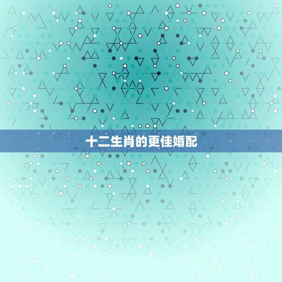 十二生肖的更佳婚配，十二生肖更佳姻缘配对
