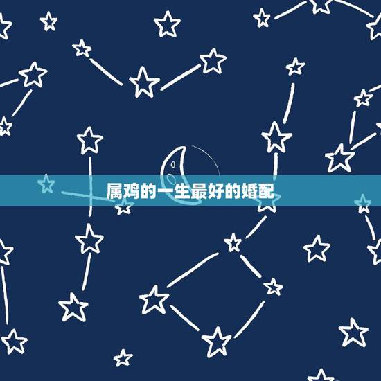 属鸡的一生最好的婚配，属鸡最佳婚配前十名属相