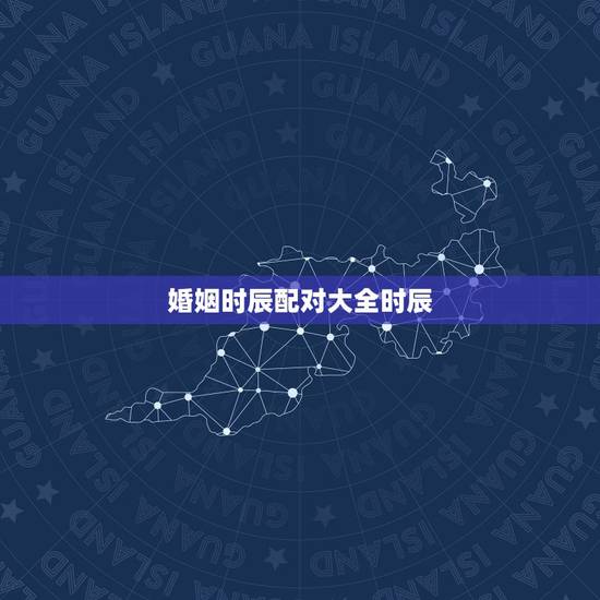 婚姻时辰配对大全时辰,农历八字合婚免费测试 婚姻时辰配对大全时辰,农历八字合婚免费测试