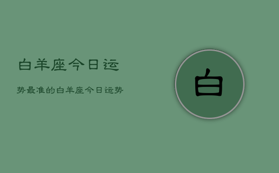 白羊座今日运势最准的,白羊座今日运势占卜 白羊座今日运势最准的,白羊座今日运势占卜