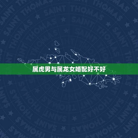 属虎男与属龙女婚配好不好，属虎男和属龙女的婚姻怎么样