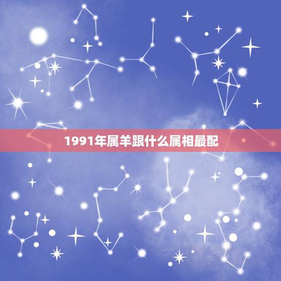 1991年属羊跟什么属相最配,1991年男羊更佳婚配 1991年属羊跟什么属相最配,1991年男羊更佳婚配
