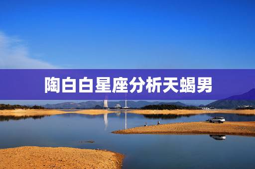 陶白白星座分析天蝎男，天蝎座男生心中的”小苹果”对应哪个星座