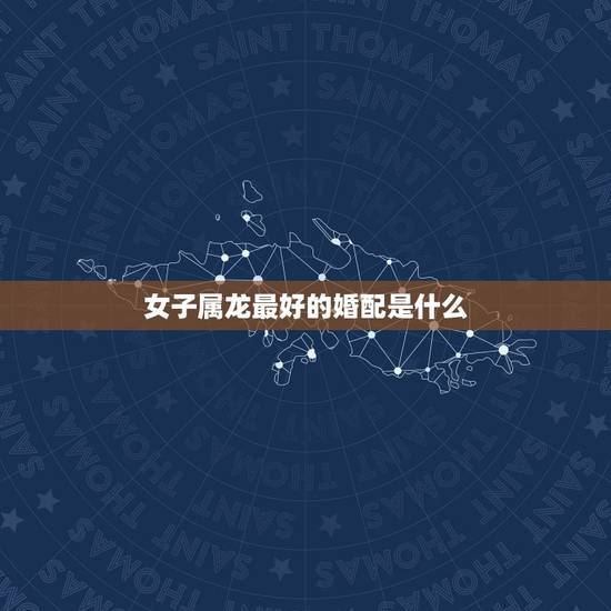 女子属龙最好的婚配是什么,属龙女最佳婚配 女子属龙最好的婚配是什么,属龙女最佳婚配
