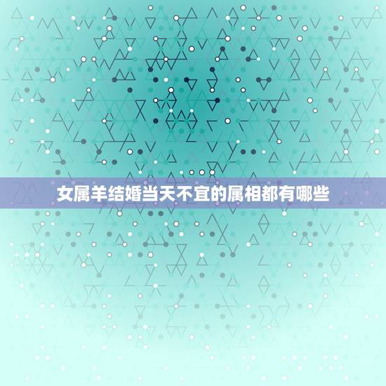女属羊结婚当天不宜的属相都有哪些，属羊的结婚什么属相不能送嫁？