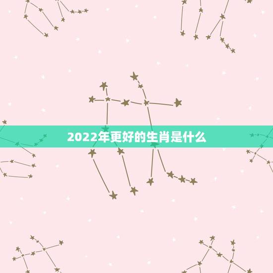 2022年更好的生肖是什么,2022年是什么生肖的大运年 2022年更好的生肖是什么,2022年是什么生肖的大运年