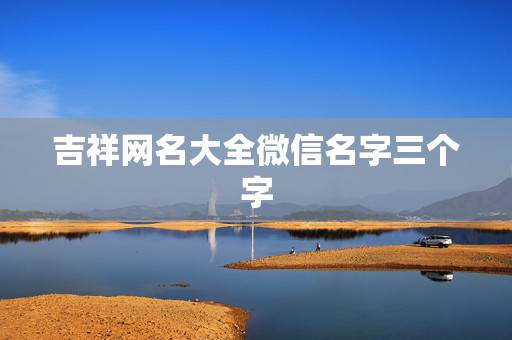 吉祥网名大全微信名字三个字，非常吉祥顺利的微信名