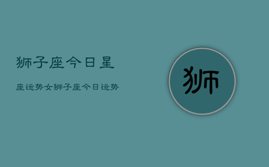 狮子座今日星座运势女，狮子座今日运势女生版