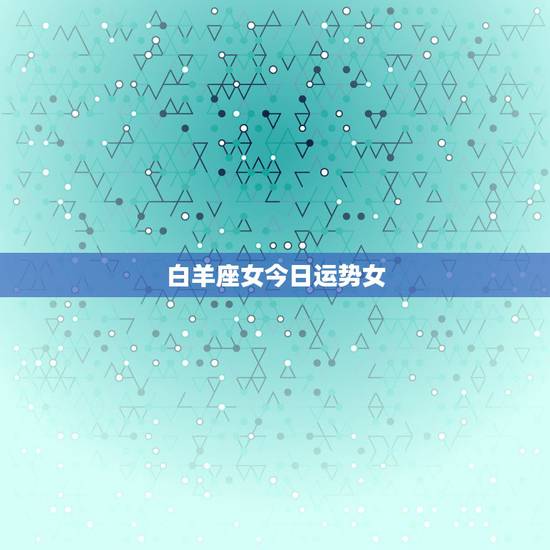 白羊座女今日运势女，白羊座的女人今天运势如何