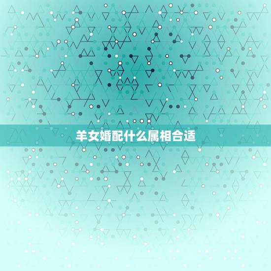 羊女婚配什么属相合适,属羊的和什么属相相配最好 羊女婚配什么属相合适,属羊的和什么属相相配最好