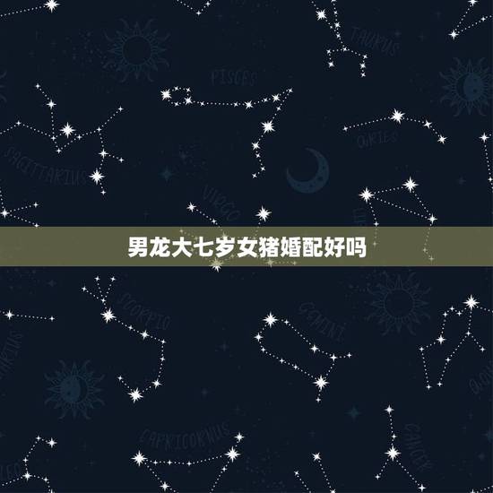 男龙大七岁女猪婚配好吗,我属龙男,她属猪,我比她大7岁,合适么! 男龙大七岁女猪婚配好吗,我属龙男,她属猪,我比她大7岁,合适么!