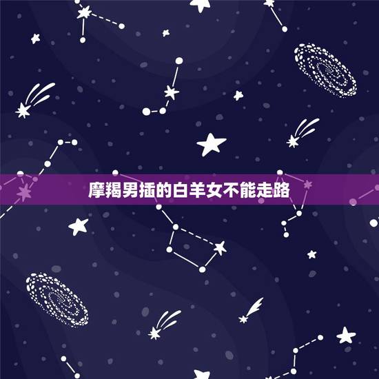 摩羯男插的白羊女不能走路,请问,白羊女和摩羯男是不是不可以在一起的? 摩羯男插的白羊女不能走路,请问,白羊女和摩羯男是不是不可以在一起的?