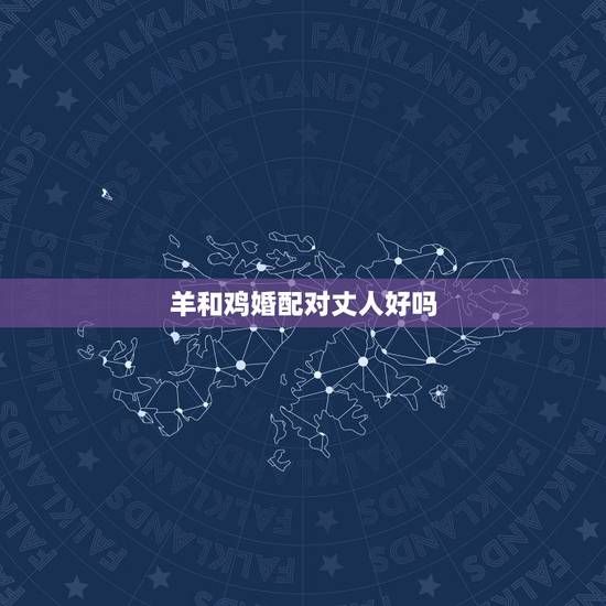 羊和鸡婚配对丈人好吗,鸡羊生肖是否相配 羊和鸡婚配对丈人好吗,鸡羊生肖是否相配