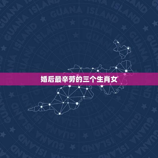婚后最辛劳的三个生肖女，婚后能大富大贵，衣食无忧的生肖女都有哪些？
