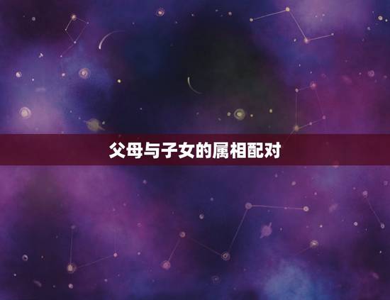 父母与子女的属相配对,父母与子女生肖属相的问题 父母与子女的属相配对,父母与子女生肖属相的问题