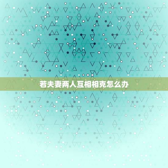 若夫妻两人互相相克怎么办,夫妻属相相克怎么办 若夫妻两人互相相克怎么办,夫妻属相相克怎么办