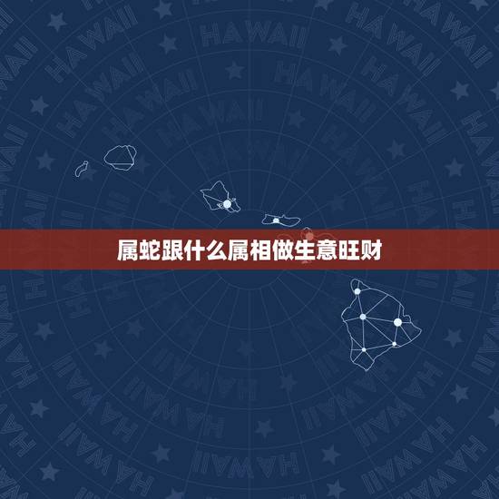 属蛇跟什么属相做生意旺财,属蛇的和什么属相做生意和适 属蛇跟什么属相做生意旺财,属蛇的和什么属相做生意和适