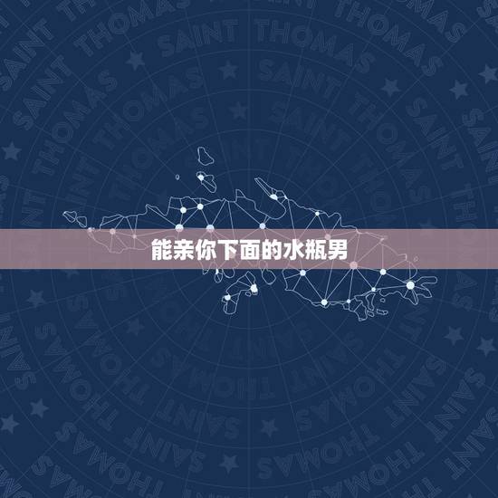能亲你下面的水瓶男，水瓶男喝多了偷偷亲你一下