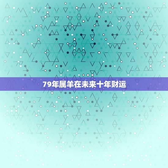 79年属羊在未来十年财运，79年属羊人十年大运
