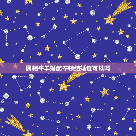 属相牛羊婚配不领结婚证可以吗,属相婚配羊与牛结婚可以吗 属相牛羊婚配不领结婚证可以吗,属相婚配羊与牛结婚可以吗