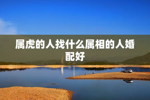 属虎的人找什么属相的人婚配好，属虎的女人和什么属相最配