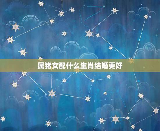 属猪女配什么生肖结婚更好,十二生肖婚姻配对表 属猪女配什么生肖结婚更好,十二生肖婚姻配对表