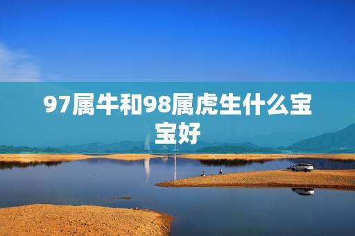 97属牛和98属虎生什么宝宝好,97年属牛和98年属虎的婚配怎样 97属牛和98属虎生什么宝宝好,97年属牛和98年属虎的婚配怎样