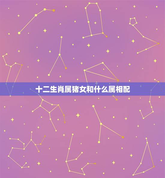 十二生肖属猪女和什么属相配，属猪的女生和什么属相最配