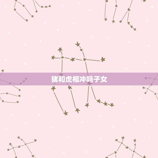 猪和虎相冲吗子女,猪爸爸生虎宝宝合不合 猪和虎相冲吗子女,猪爸爸生虎宝宝合不合
