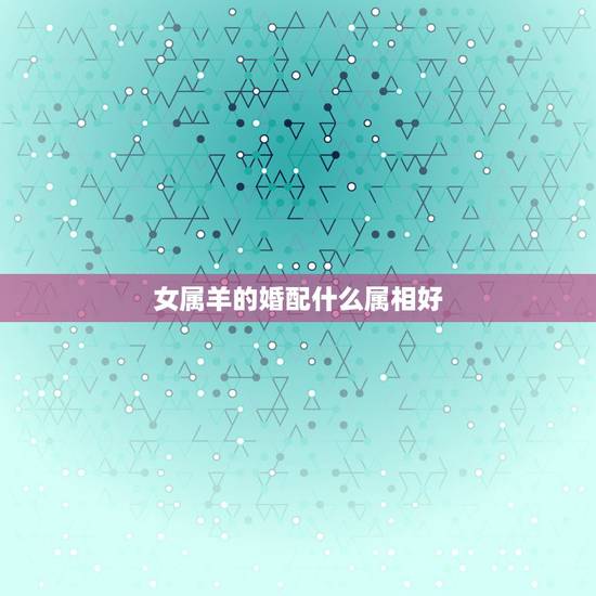 女属羊的婚配什么属相好，属羊和什么属相最配，属羊的属相婚配表大全，准