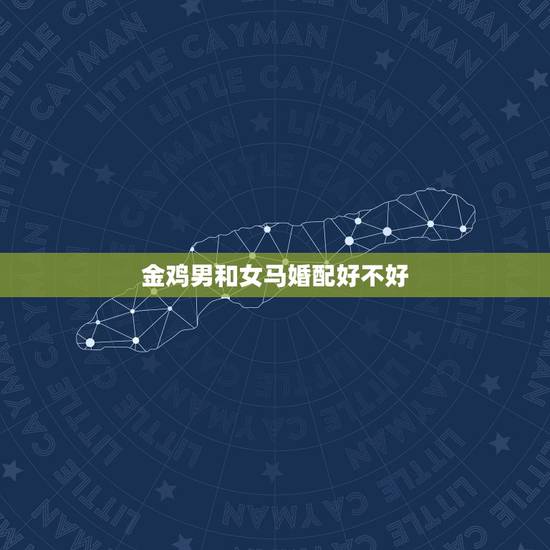 金鸡男和女马婚配好不好,男鸡和女马属相配吗 金鸡男和女马婚配好不好,男鸡和女马属相配吗