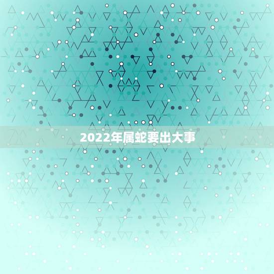 2022年属蛇要出大事 2022年属蛇要出大事怎么破解