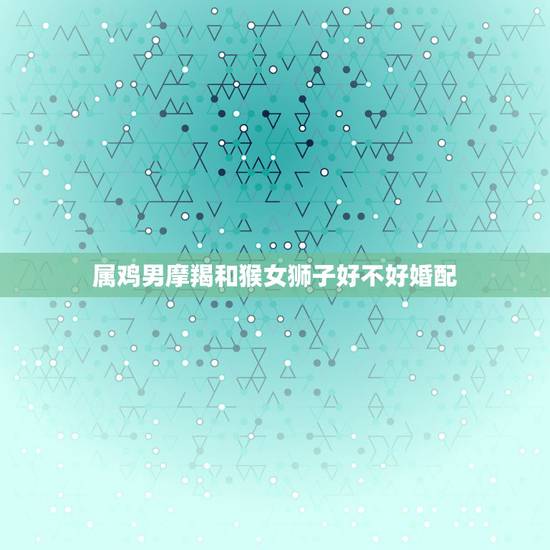 属鸡男摩羯和猴女狮子好不好婚配，男属鸡的狮子座与属猴白羊女的婚姻怎样？