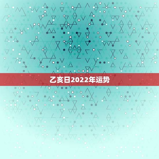 乙亥日2022年运势 乙亥日2022年运势
