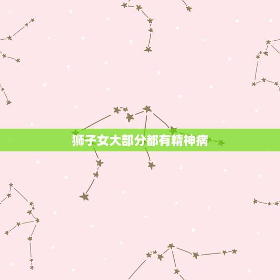 狮子女大部分都有精神病,我就爆粗口了.狮子座女生都TM是精神病么 狮子女大部分都有精神病,我就爆粗口了.狮子座女生都TM是精神病么