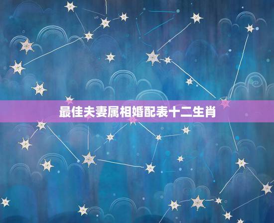 最佳夫妻属相婚配表十二生肖，最佳婚配属相